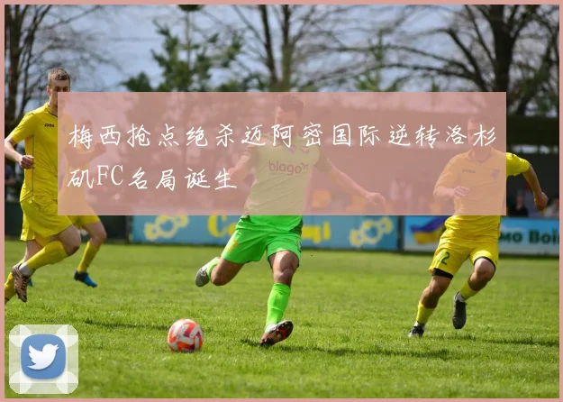 梅西抢点绝杀迈阿密国际逆转洛杉矶FC名局诞生 - 华体会体育