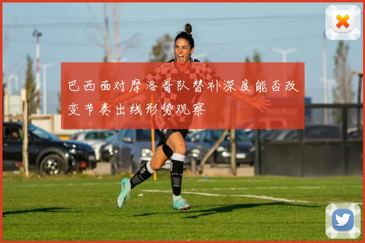 巴西面对摩洛哥队替补深度能否改变节奏出线形势观察 - 华体会体育