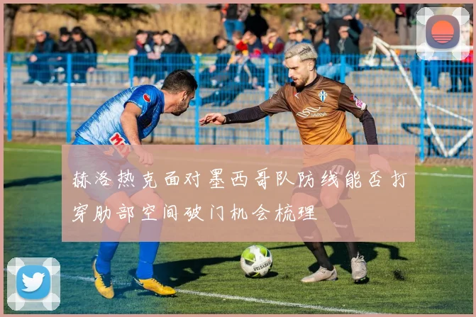 赫洛热克面对墨西哥队防线能否打穿肋部空间破门机会梳理 - 华体会体育