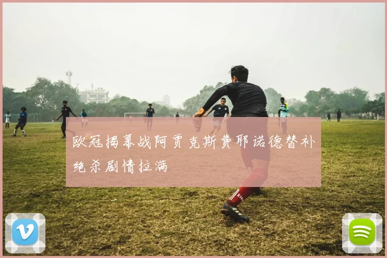 欧冠揭幕战阿贾克斯费耶诺德替补绝杀剧情拉满 - 华体会体育