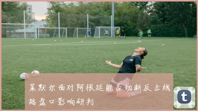 莱默尔面对阿根廷能否切断反击线路盘口影响研判 - 华体会体育