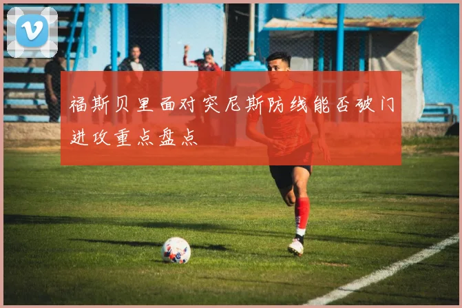 福斯贝里面对突尼斯防线能否破门进攻重点盘点 - 华体会体育