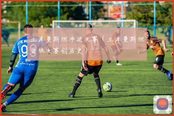 土库曼斯坦冲进决赛（土库曼斯坦晋级决赛创历史） - 华体会体育