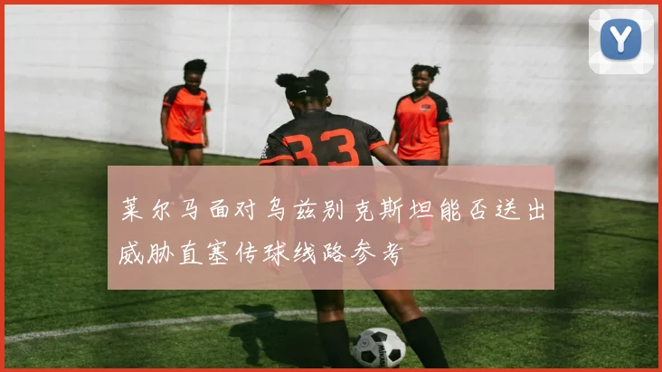 莱尔马面对乌兹别克斯坦能否送出威胁直塞传球线路参考 - 华体会体育
