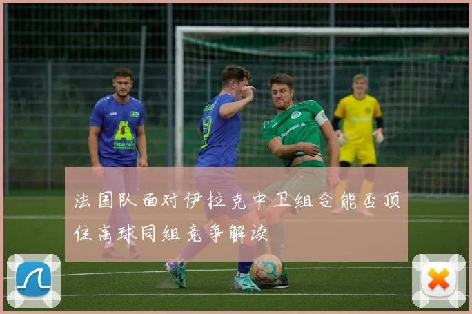 法国队面对伊拉克中卫组合能否顶住高球同组竞争解读 - 华体会体育
