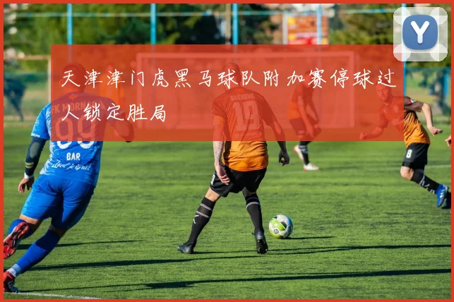 天津津门虎黑马球队附加赛停球过人锁定胜局 - 华体会体育