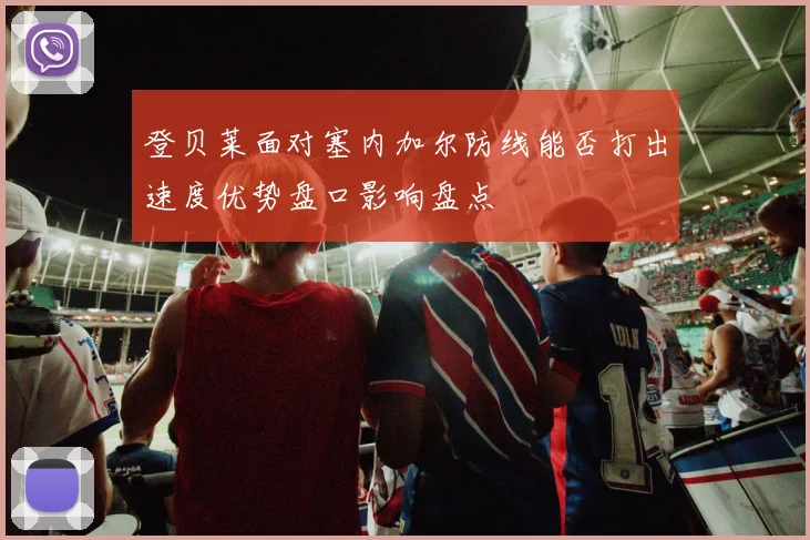 登贝莱面对塞内加尔防线能否打出速度优势盘口影响盘点 - 华体会体育